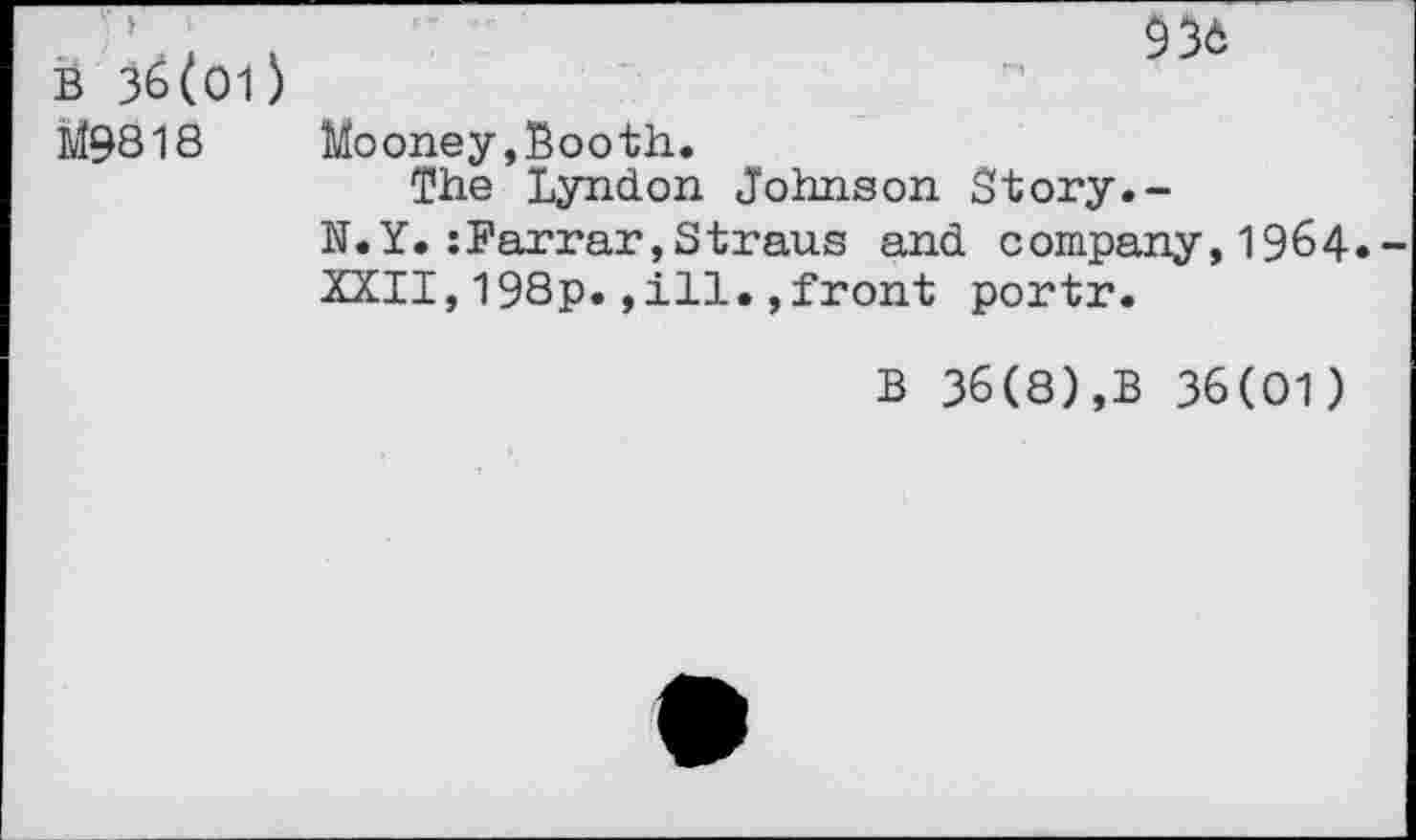 ﻿B 36(01) L19818
936
Mooney,Booth.
The Lyndon Johnson Story.-
N.Y.:Farrar,Straus and company,1964.
XXII,198p.,ill.,front portr.
B 36(8),B 36(01)